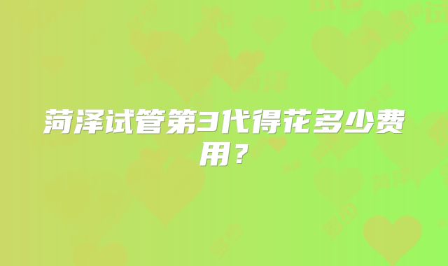 菏泽试管第3代得花多少费用？