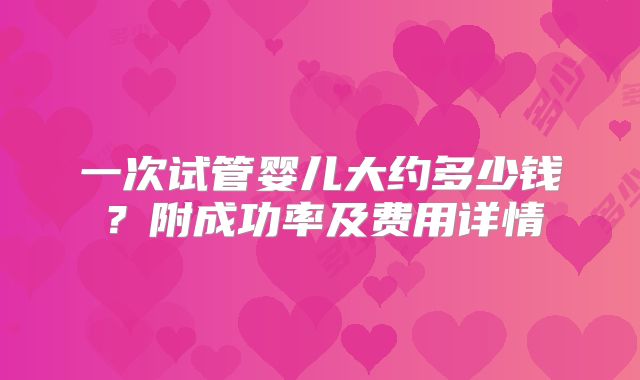 一次试管婴儿大约多少钱？附成功率及费用详情