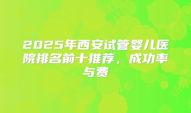 2025年西安试管婴儿医院排名前十推荐,成功率与费