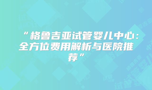 “格鲁吉亚试管婴儿中心:全方位费用解析与医院推荐”