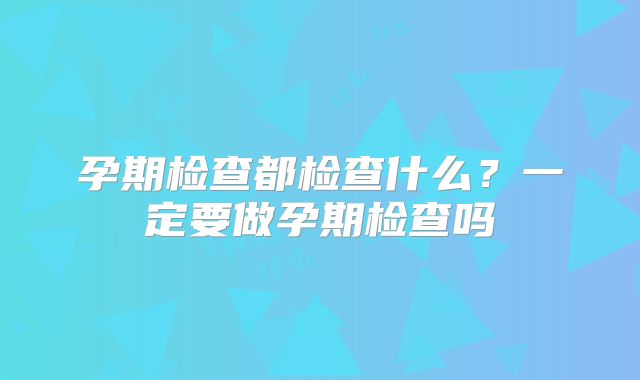 孕期检查都检查什么?一定要做孕期检查吗