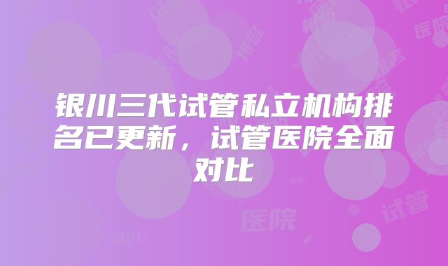 银川三代试管私立机构排名已更新,试管医院全面对比