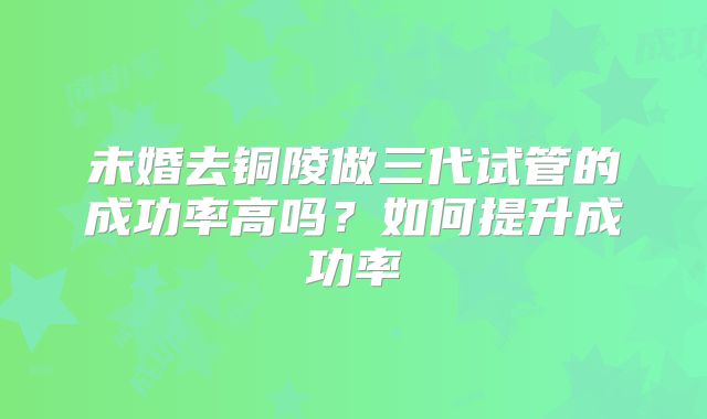 未婚去铜陵做三代试管的成功率高吗？如何提升成功率