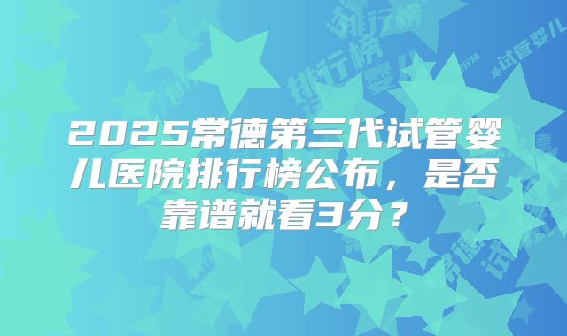 2025常德第三代试管婴儿医院排行榜公布，是否靠谱就看3分？