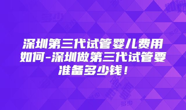深圳第三代试管婴儿费用如何-深圳做第三代试管要准备多少钱！