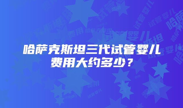 哈萨克斯坦三代试管婴儿费用大约多少？