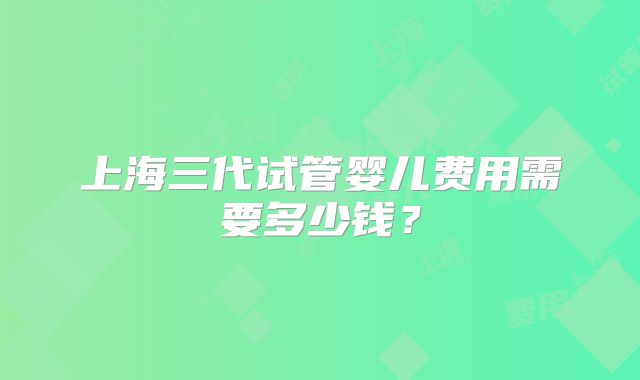 上海三代试管婴儿费用需要多少钱？