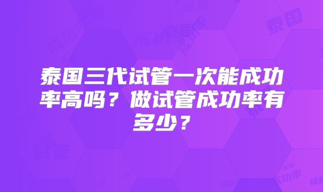 泰国三代试管一次能成功率高吗？做试管成功率有多少？