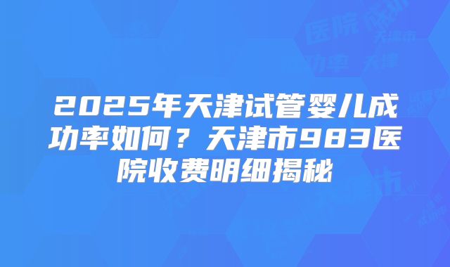 2025年天津试管婴儿成功率如何？天津市983医院收费明细揭秘
