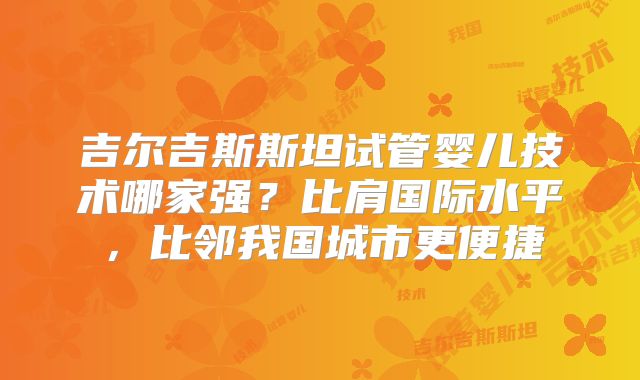 吉尔吉斯斯坦试管婴儿技术哪家强？比肩国际水平，比邻我国城市更便捷
