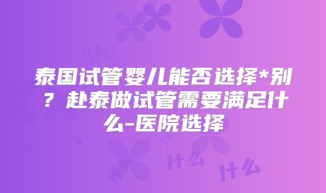 泰国试管婴儿能否选择*别？赴泰做试管需要满足什么-医院选择