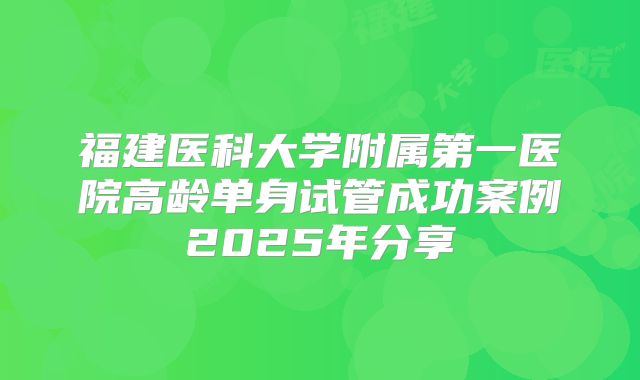 福建医科大学附属第一医院高龄单身试管成功案例2025年分享