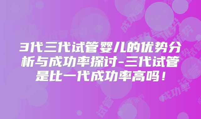 3代三代试管婴儿的优势分析与成功率探讨-三代试管是比一代成功率高吗！
