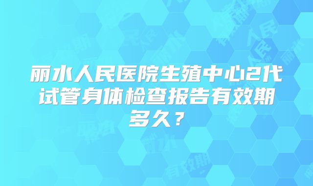 丽水人民医院生殖中心2代试管身体检查报告有效期多久?