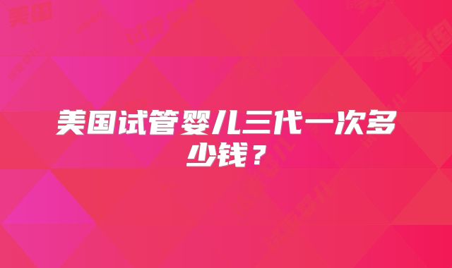 美国试管婴儿三代一次多少钱？