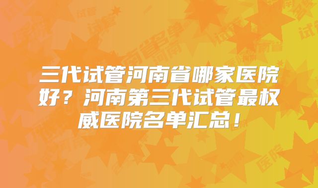 三代试管河南省哪家医院好？河南第三代试管最权威医院名单汇总！