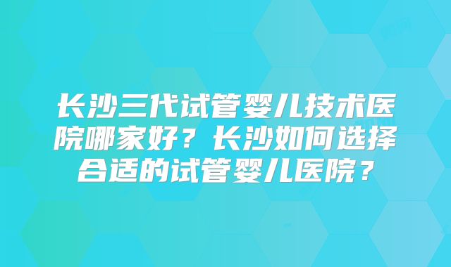 长沙三代试管婴儿技术医院哪家好？长沙如何选择合适的试管婴儿医院？