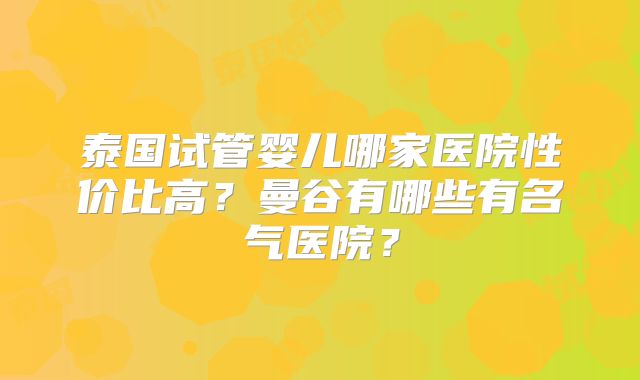 泰国试管婴儿哪家医院性价比高？曼谷有哪些有名气医院？