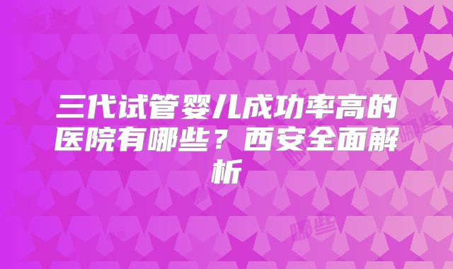 三代试管婴儿成功率高的医院有哪些?西安全面解析