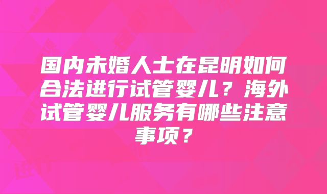 国内未婚人士在昆明如何合法进行试管婴儿？海外试管婴儿服务有哪些注意事项？