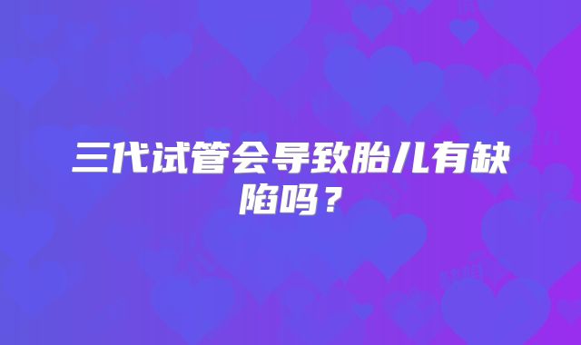三代试管会导致胎儿有缺陷吗？