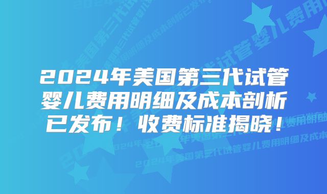 2024年美国第三代试管婴儿费用明细及成本剖析已发布！收费标准揭晓！