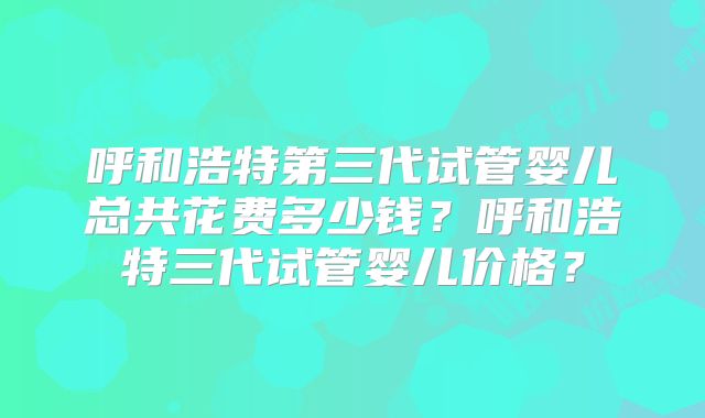 呼和浩特第三代试管婴儿总共花费多少钱？呼和浩特三代试管婴儿价格？
