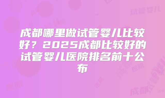 成都哪里做试管婴儿比较好？2025成都比较好的试管婴儿医院排名前十公布