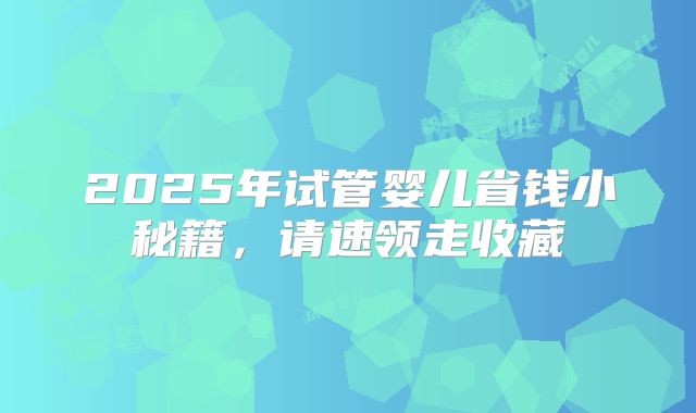 2025年试管婴儿省钱小秘籍，请速领走收藏