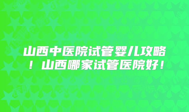 山西中医院试管婴儿攻略！山西哪家试管医院好！