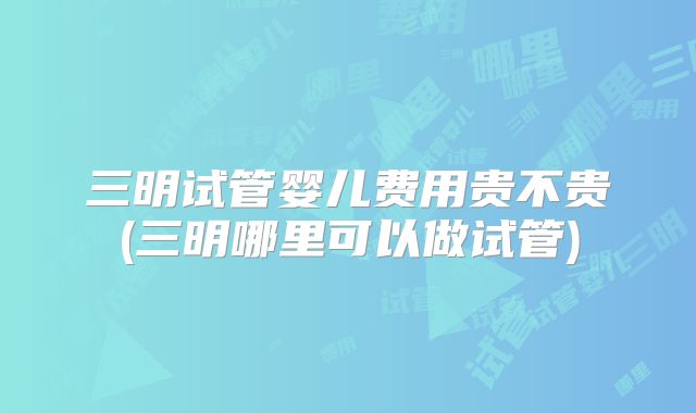 三明试管婴儿费用贵不贵(三明哪里可以做试管)