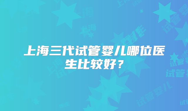 上海三代试管婴儿哪位医生比较好？