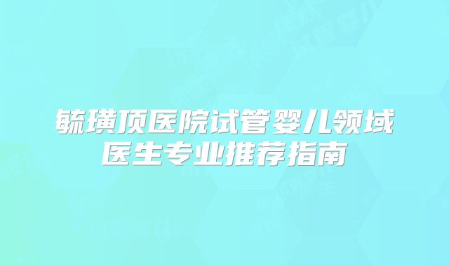 毓璜顶医院试管婴儿领域医生专业推荐指南