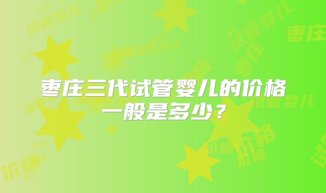 枣庄三代试管婴儿的价格一般是多少？