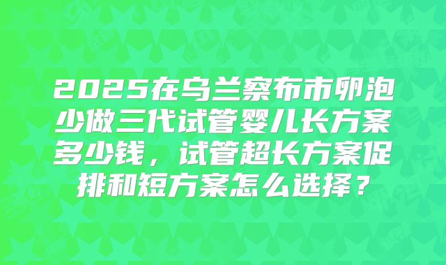 2025在乌兰察布市卵泡少做三代试管婴儿长方案多少钱,试管超长方案促排和短方案怎么选择?