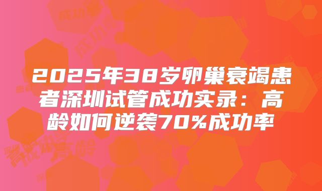 2025年38岁卵巢衰竭患者深圳试管成功实录:高龄如何逆袭70%成功率