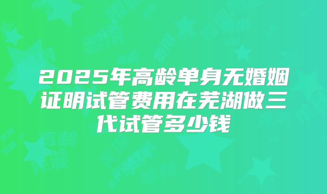 2025年高龄单身无婚姻证明试管费用在芜湖做三代试管多少钱