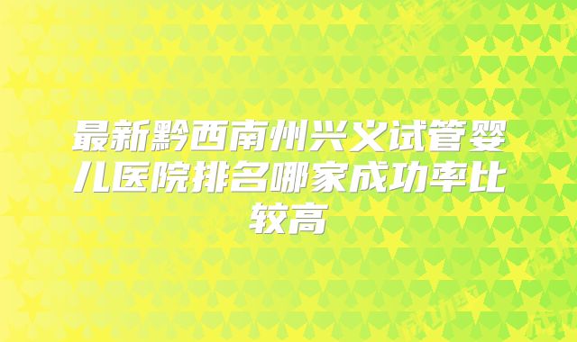 最新黔西南州兴义试管婴儿医院排名哪家成功率比较高
