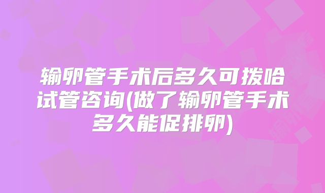 输卵管手术后多久可拨哈试管咨询(做了输卵管手术多久能促排卵)