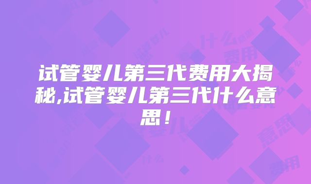 试管婴儿第三代费用大揭秘,试管婴儿第三代什么意思!