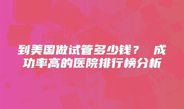 到美国做试管多少钱？ 成功率高的医院排行榜分析