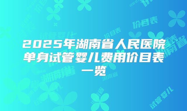 2025年湖南省人民医院单身试管婴儿费用价目表一览