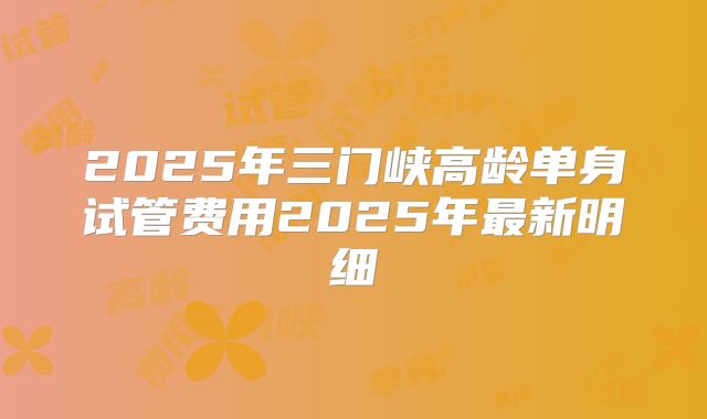 2025年三门峡高龄单身试管费用2025年最新明细
