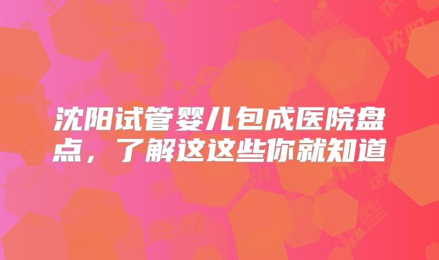 沈阳试管婴儿包成医院盘点，了解这这些你就知道