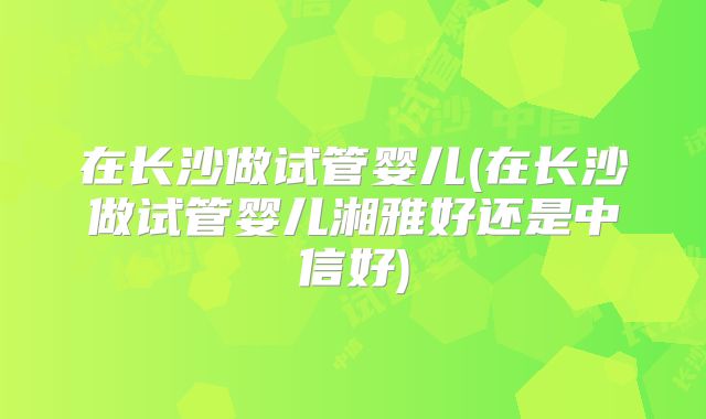 在长沙做试管婴儿(在长沙做试管婴儿湘雅好还是中信好)