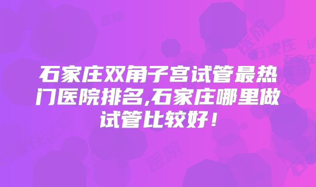 石家庄双角子宫试管最热门医院排名,石家庄哪里做试管比较好!