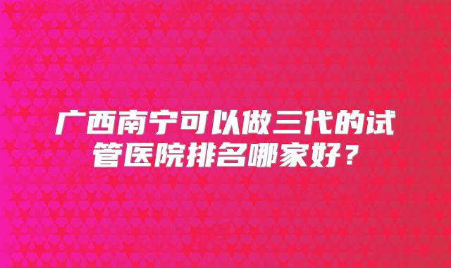 广西南宁可以做三代的试管医院排名哪家好?