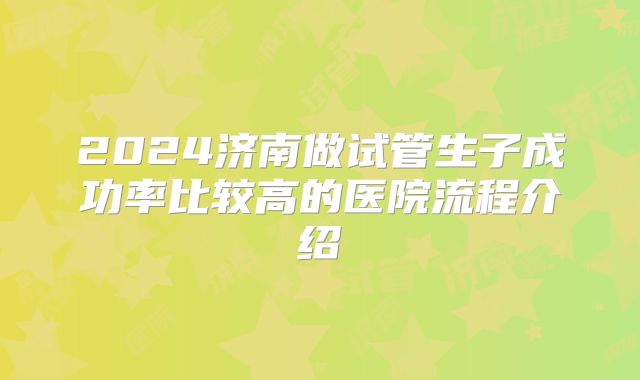 2024济南做试管生子成功率比较高的医院流程介绍