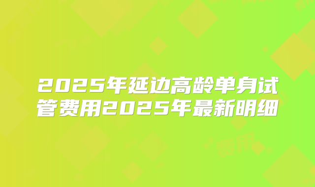 2025年延边高龄单身试管费用2025年最新明细