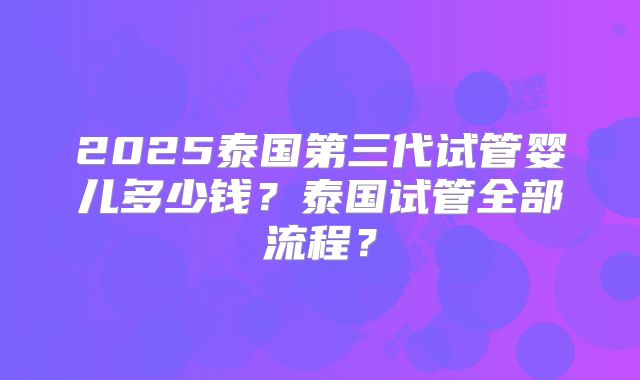 2025泰国第三代试管婴儿多少钱？泰国试管全部流程？